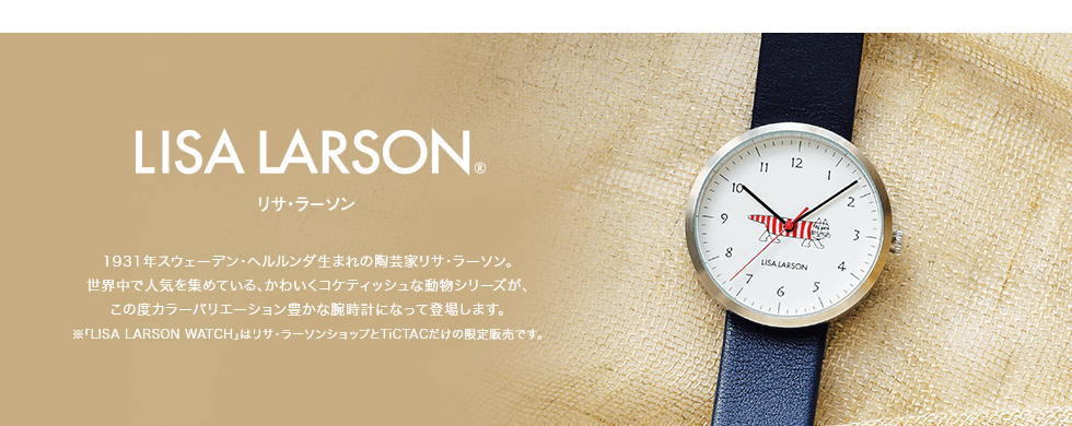 LISA LARSON リサ・ラーソン　1931年スウェーデン・ヘルルンダ生まれの陶芸家リサ・ラーソン。世界中で人気を集めている、かわいくコケティッシュな動物シリーズが、この度カラーバリエーション豊かな腕時計になって登場します。※「LISA LARSON WATCH」はリサ・ラーソンショップとTICTACだけの限定販売です。